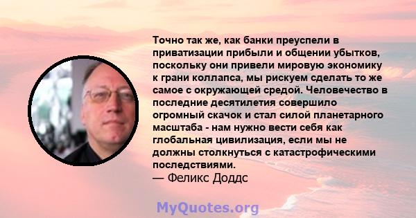 Точно так же, как банки преуспели в приватизации прибыли и общении убытков, поскольку они привели мировую экономику к грани коллапса, мы рискуем сделать то же самое с окружающей средой. Человечество в последние