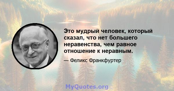 Это мудрый человек, который сказал, что нет большего неравенства, чем равное отношение к неравным.