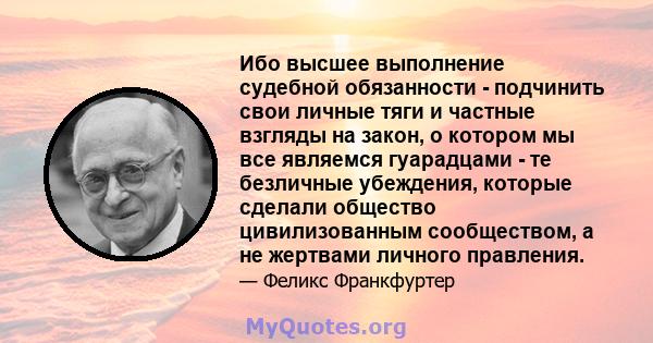 Ибо высшее выполнение судебной обязанности - подчинить свои личные тяги и частные взгляды на закон, о котором мы все являемся гуарадцами - те безличные убеждения, которые сделали общество цивилизованным сообществом, а