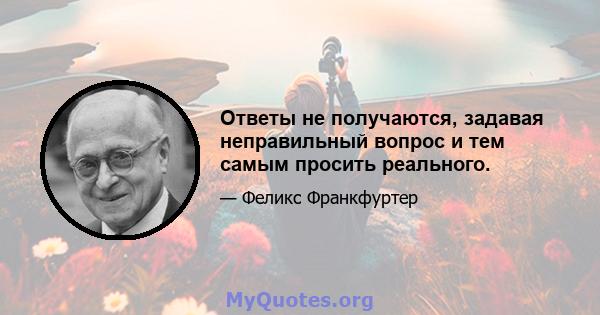 Ответы не получаются, задавая неправильный вопрос и тем самым просить реального.