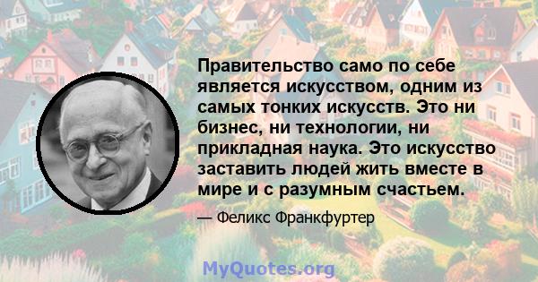 Правительство само по себе является искусством, одним из самых тонких искусств. Это ни бизнес, ни технологии, ни прикладная наука. Это искусство заставить людей жить вместе в мире и с разумным счастьем.