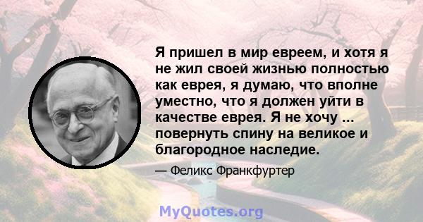 Я пришел в мир евреем, и хотя я не жил своей жизнью полностью как еврея, я думаю, что вполне уместно, что я должен уйти в качестве еврея. Я не хочу ... повернуть спину на великое и благородное наследие.