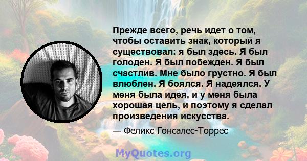 Прежде всего, речь идет о том, чтобы оставить знак, который я существовал: я был здесь. Я был голоден. Я был побежден. Я был счастлив. Мне было грустно. Я был влюблен. Я боялся. Я надеялся. У меня была идея, и у меня