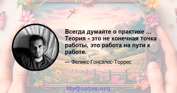 Всегда думайте о практике ... Теория - это не конечная точка работы, это работа на пути к работе.