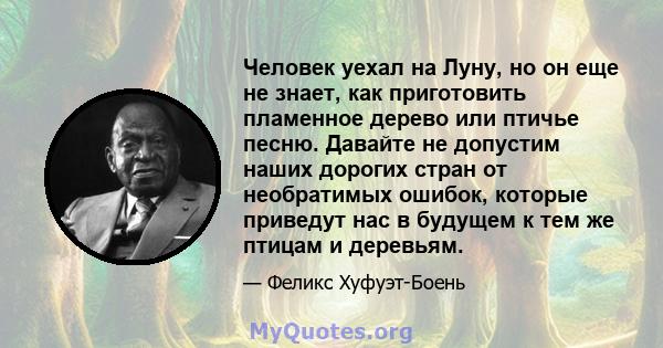 Человек уехал на Луну, но он еще не знает, как приготовить пламенное дерево или птичье песню. Давайте не допустим наших дорогих стран от необратимых ошибок, которые приведут нас в будущем к тем же птицам и деревьям.