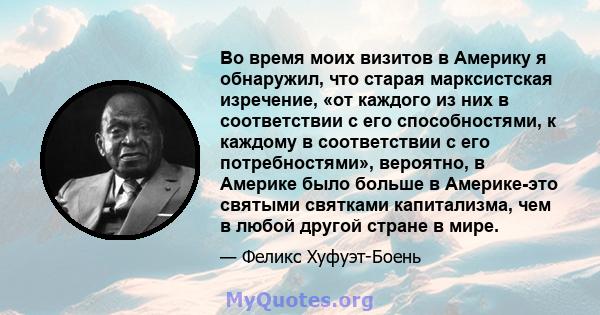 Во время моих визитов в Америку я обнаружил, что старая марксистская изречение, «от каждого из них в соответствии с его способностями, к каждому в соответствии с его потребностями», вероятно, в Америке было больше в