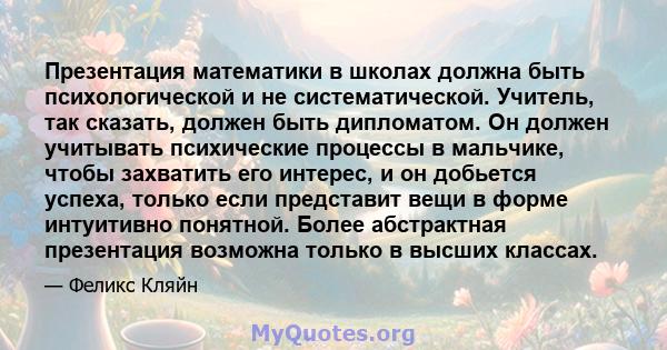 Презентация математики в школах должна быть психологической и не систематической. Учитель, так сказать, должен быть дипломатом. Он должен учитывать психические процессы в мальчике, чтобы захватить его интерес, и он