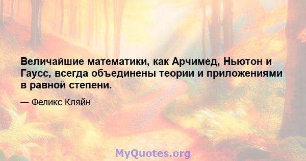 Величайшие математики, как Арчимед, Ньютон и Гаусс, всегда объединены теории и приложениями в равной степени.