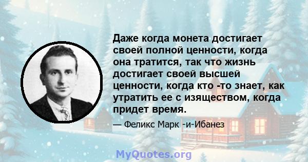 Даже когда монета достигает своей полной ценности, когда она тратится, так что жизнь достигает своей высшей ценности, когда кто -то знает, как утратить ее с изяществом, когда придет время.