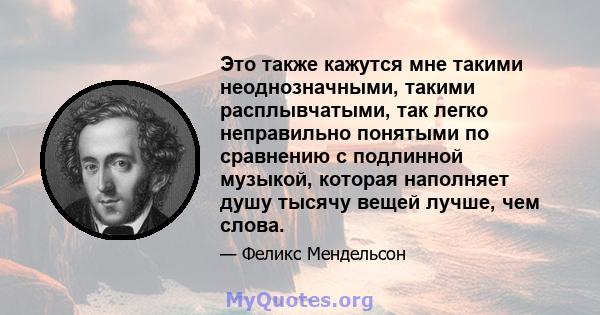 Это также кажутся мне такими неоднозначными, такими расплывчатыми, так легко неправильно понятыми по сравнению с подлинной музыкой, которая наполняет душу тысячу вещей лучше, чем слова.