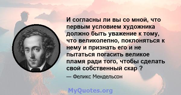 И согласны ли вы со мной, что первым условием художника должно быть уважение к тому, что великолепно, поклоняться к нему и признать его и не пытаться погасить великое пламя ради того, чтобы сделать свой собственный скар 