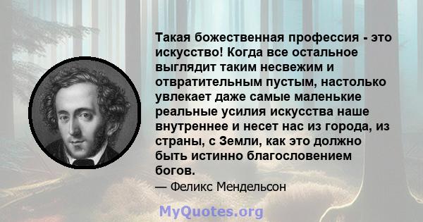 Такая божественная профессия - это искусство! Когда все остальное выглядит таким несвежим и отвратительным пустым, настолько увлекает даже самые маленькие реальные усилия искусства наше внутреннее и несет нас из города, 