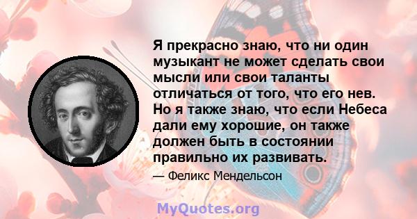 Я прекрасно знаю, что ни один музыкант не может сделать свои мысли или свои таланты отличаться от того, что его нев. Но я также знаю, что если Небеса дали ему хорошие, он также должен быть в состоянии правильно их