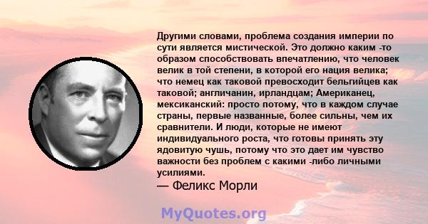 Другими словами, проблема создания империи по сути является мистической. Это должно каким -то образом способствовать впечатлению, что человек велик в той степени, в которой его нация велика; что немец как таковой