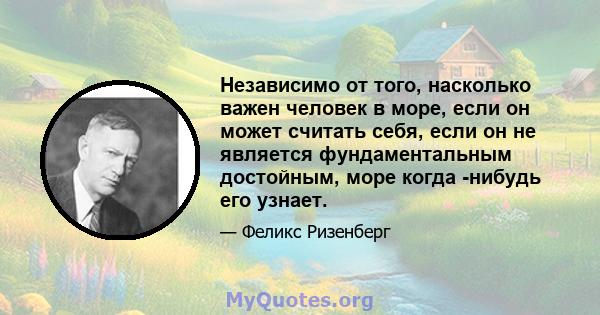 Независимо от того, насколько важен человек в море, если он может считать себя, если он не является фундаментальным достойным, море когда -нибудь его узнает.