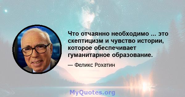 Что отчаянно необходимо ... это скептицизм и чувство истории, которое обеспечивает гуманитарное образование.