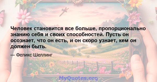 Человек становится все больше, пропорционально знанию себя и своих способностей. Пусть он осознает, что он есть, и он скоро узнает, кем он должен быть.