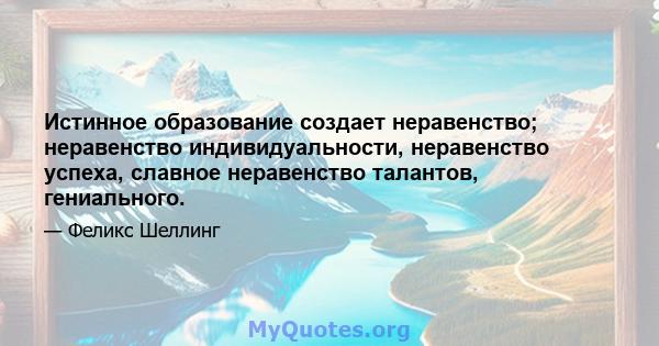 Истинное образование создает неравенство; неравенство индивидуальности, неравенство успеха, славное неравенство талантов, гениального.