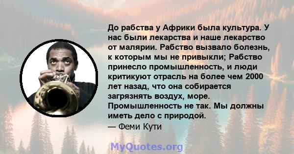 До рабства у Африки была культура. У нас были лекарства и наше лекарство от малярии. Рабство вызвало болезнь, к которым мы не привыкли; Рабство принесло промышленность, и люди критикуют отрасль на более чем 2000 лет