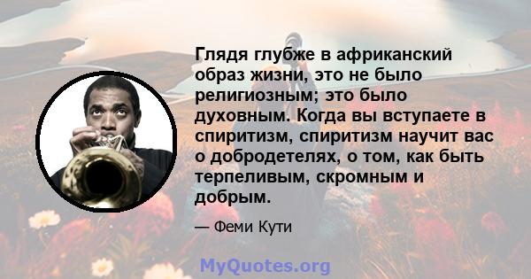 Глядя глубже в африканский образ жизни, это не было религиозным; это было духовным. Когда вы вступаете в спиритизм, спиритизм научит вас о добродетелях, о том, как быть терпеливым, скромным и добрым.