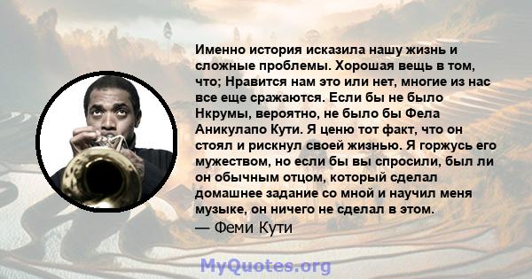 Именно история исказила нашу жизнь и сложные проблемы. Хорошая вещь в том, что; Нравится нам это или нет, многие из нас все еще сражаются. Если бы не было Нкрумы, вероятно, не было бы Фела Аникулапо Кути. Я ценю тот