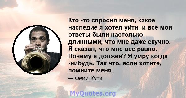 Кто -то спросил меня, какое наследие я хотел уйти, и все мои ответы были настолько длинными, что мне даже скучно. Я сказал, что мне все равно. Почему я должен? Я умру когда -нибудь. Так что, если хотите, помните меня.