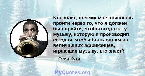 Кто знает, почему мне пришлось пройти через то, что я должен был пройти, чтобы создать ту музыку, которую я производил сегодня, чтобы быть одним из величайших африканцев, играющих музыку, кто знает?