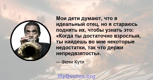 Мои дети думают, что я идеальный отец, но я стараюсь поднять их, чтобы узнать это: «Когда ты достаточно взрослый, ты найдешь во мне некоторые недостатки, так что держи непредвзятость».