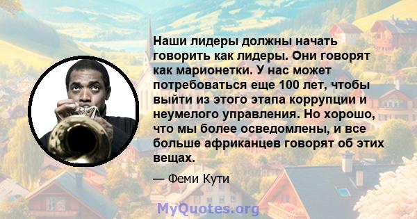 Наши лидеры должны начать говорить как лидеры. Они говорят как марионетки. У нас может потребоваться еще 100 лет, чтобы выйти из этого этапа коррупции и неумелого управления. Но хорошо, что мы более осведомлены, и все