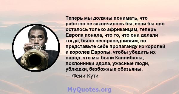 Теперь мы должны понимать, что рабство не закончилось бы, если бы оно осталось только африканцам, теперь Европа поняла, что то, что они делали тогда, было несправедливым, но представьте себе пропаганду из королей и