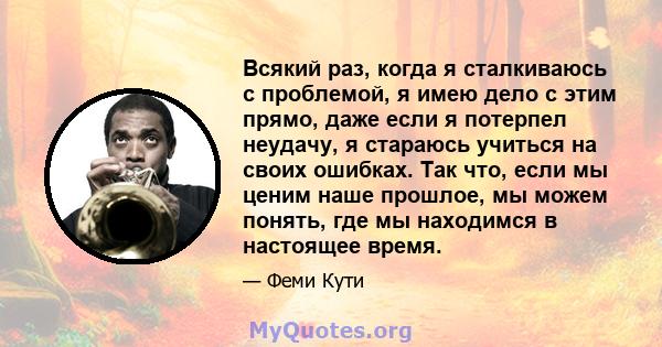 Всякий раз, когда я сталкиваюсь с проблемой, я имею дело с этим прямо, даже если я потерпел неудачу, я стараюсь учиться на своих ошибках. Так что, если мы ценим наше прошлое, мы можем понять, где мы находимся в