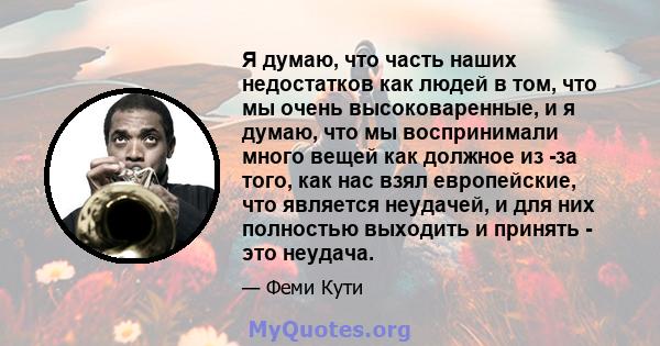 Я думаю, что часть наших недостатков как людей в том, что мы очень высоковаренные, и я думаю, что мы воспринимали много вещей как должное из -за того, как нас взял европейские, что является неудачей, и для них полностью 