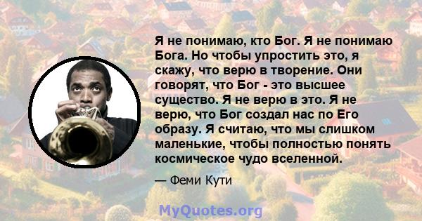 Я не понимаю, кто Бог. Я не понимаю Бога. Но чтобы упростить это, я скажу, что верю в творение. Они говорят, что Бог - это высшее существо. Я не верю в это. Я не верю, что Бог создал нас по Его образу. Я считаю, что мы