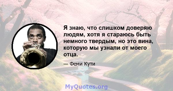 Я знаю, что слишком доверяю людям, хотя я стараюсь быть немного твердым, но это вина, которую мы узнали от моего отца.