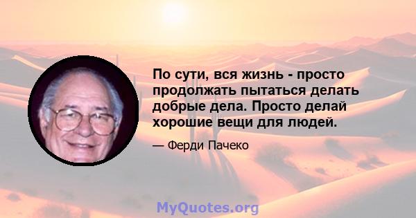 По сути, вся жизнь - просто продолжать пытаться делать добрые дела. Просто делай хорошие вещи для людей.