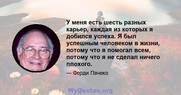 У меня есть шесть разных карьер, каждая из которых я добился успеха. Я был успешным человеком в жизни, потому что я помогал всем, потому что я не сделал ничего плохого.