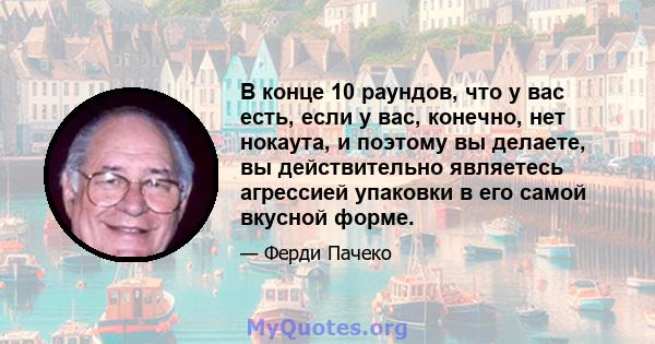 В конце 10 раундов, что у вас есть, если у вас, конечно, нет нокаута, и поэтому вы делаете, вы действительно являетесь агрессией упаковки в его самой вкусной форме.