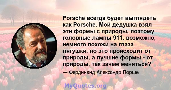 Porsche всегда будет выглядеть как Porsche. Мой дедушка взял эти формы с природы, поэтому головные лампы 911, возможно, немного похожи на глаза лягушки, но это происходит от природы, а лучшие формы - от природы, так