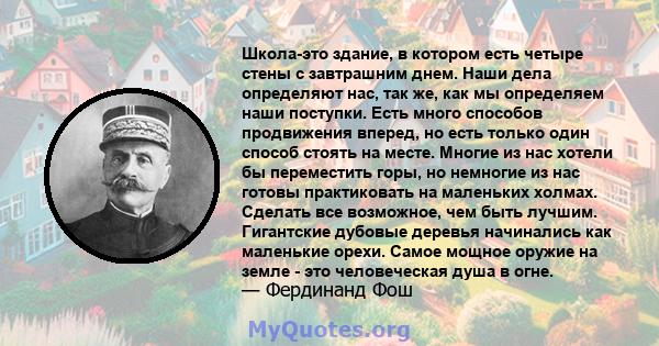 Школа-это здание, в котором есть четыре стены с завтрашним днем. Наши дела определяют нас, так же, как мы определяем наши поступки. Есть много способов продвижения вперед, но есть только один способ стоять на месте.