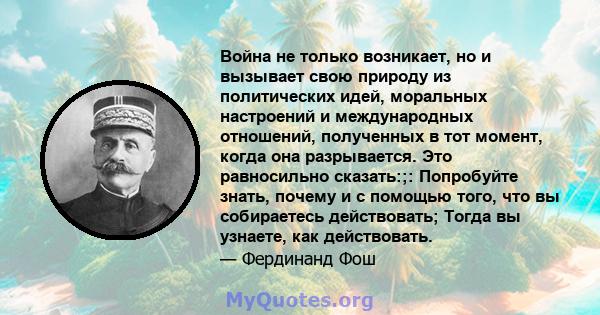 Война не только возникает, но и вызывает свою природу из политических идей, моральных настроений и международных отношений, полученных в тот момент, когда она разрывается. Это равносильно сказать:;: Попробуйте знать,