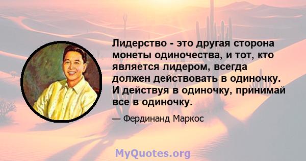 Лидерство - это другая сторона монеты одиночества, и тот, кто является лидером, всегда должен действовать в одиночку. И действуя в одиночку, принимай все в одиночку.