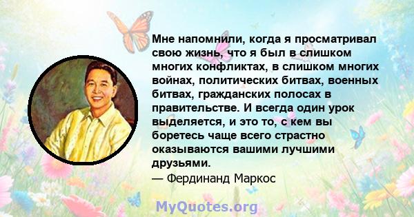 Мне напомнили, когда я просматривал свою жизнь, что я был в слишком многих конфликтах, в слишком многих войнах, политических битвах, военных битвах, гражданских полосах в правительстве. И всегда один урок выделяется, и