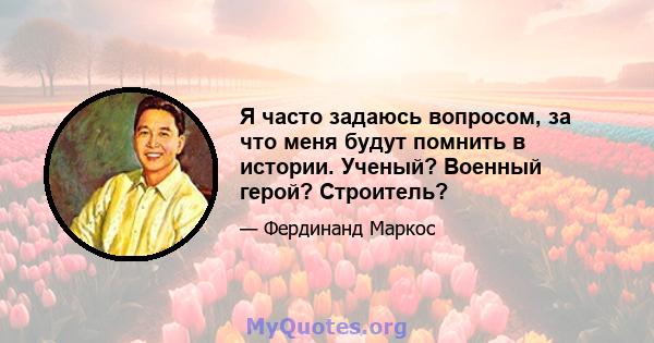 Я часто задаюсь вопросом, за что меня будут помнить в истории. Ученый? Военный герой? Строитель?