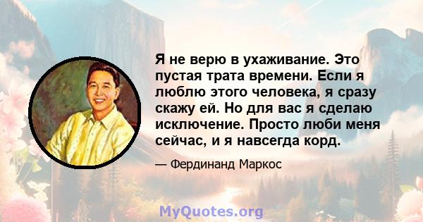 Я не верю в ухаживание. Это пустая трата времени. Если я люблю этого человека, я сразу скажу ей. Но для вас я сделаю исключение. Просто люби меня сейчас, и я навсегда корд.