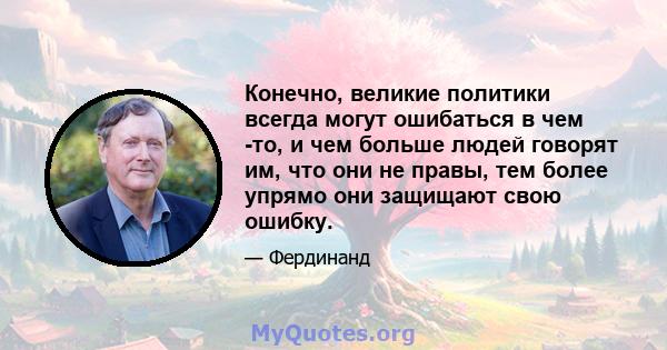 Конечно, великие политики всегда могут ошибаться в чем -то, и чем больше людей говорят им, что они не правы, тем более упрямо они защищают свою ошибку.