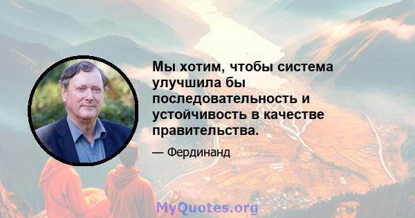 Мы хотим, чтобы система улучшила бы последовательность и устойчивость в качестве правительства.