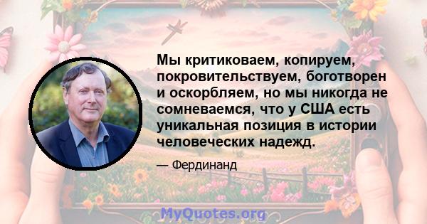 Мы критиковаем, копируем, покровительствуем, боготворен и оскорбляем, но мы никогда не сомневаемся, что у США есть уникальная позиция в истории человеческих надежд.