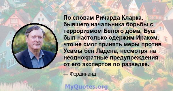 По словам Ричарда Кларка, бывшего начальника борьбы с терроризмом Белого дома, Буш был настолько одержим Ираком, что не смог принять меры против Усамы бен Ладена, несмотря на неоднократные предупреждения от его