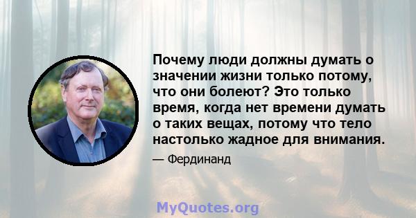 Почему люди должны думать о значении жизни только потому, что они болеют? Это только время, когда нет времени думать о таких вещах, потому что тело настолько жадное для внимания.