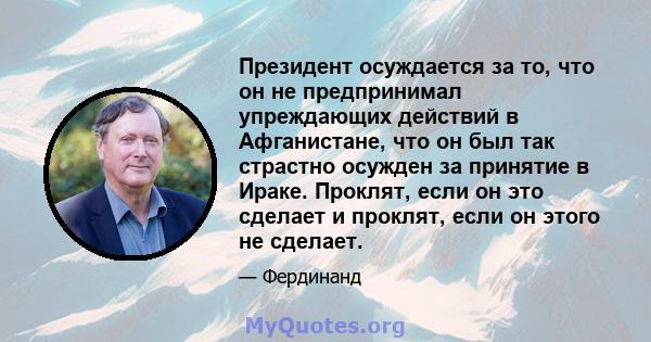 Президент осуждается за то, что он не предпринимал упреждающих действий в Афганистане, что он был так страстно осужден за принятие в Ираке. Проклят, если он это сделает и проклят, если он этого не сделает.